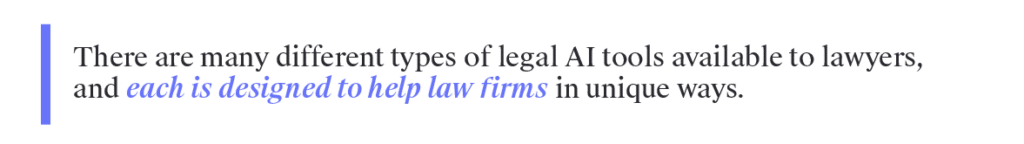 There are many different types of legal AI tools available to lawyers, and each is designed to help law firms in unique ways. Below are a few of the most common categories of legal AI software.&nbsp;&nbsp;