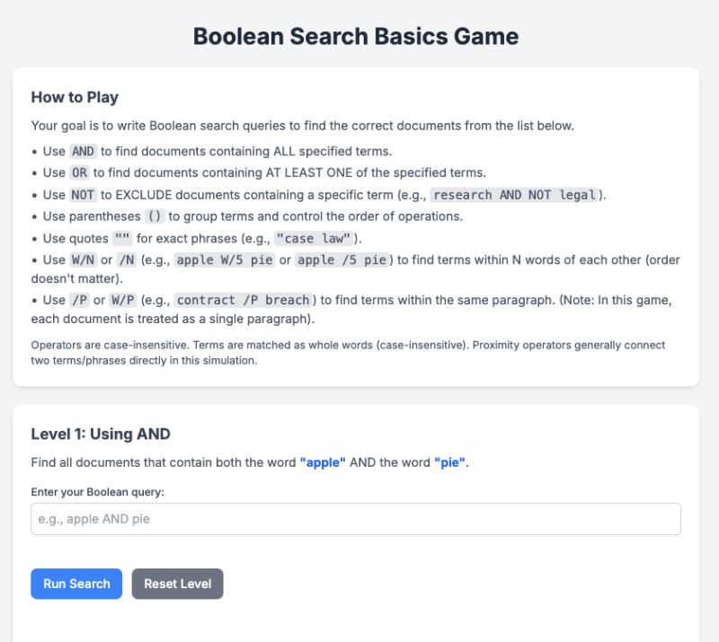 Screenshot of a "Boolean Search Basics Game" interface. The top section titled "How to Play" explains how to use Boolean search operators:

    AND for documents containing all terms.

    OR for documents containing at least one term.

    NOT to exclude terms.

    Parentheses for grouping.

    Quotes for exact phrases.

    W/N for proximity within N words.

    /P for terms in the same paragraph.

Below the instructions is "Level 1: Using AND", which asks the user to find documents that contain both "apple" and "pie". A text box is provided for entering a Boolean query, with buttons labeled "Run Search" and "Reset Level".