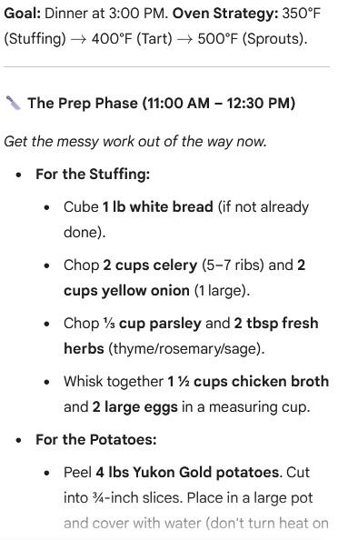 An image of a cooking schedule titled "Goal: Dinner at 3:00 PM. Oven Strategy: 350°F (Stuffing) → 400°F (Tart) → 500°F (Sprouts)."
The section header is "The Prep Phase (11:00 AM – 12:30 PM)" followed by the text: "Get the messy work out of the way now."
The preparatory steps are listed:
For the Stuffing:
Cube 1 lb white bread (if not already done).
Chop 2 cups celery (5-7 ribs) and 2 cups yellow onion (1 large).
Chop 31 cup parsley and 2 tbsp fresh herbs (thyme/rosemary/sage).
Whisk together 121 cups chicken broth and 2 large eggs in a measuring cup.
For the Potatoes:
Peel 4 lbs Yukon Gold potatoes. Cut into 43-inch slices. Place in a large pot and cover with water (don’t turn heat on).