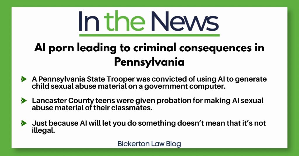 In the News
Al porn leading to criminal consequences in
Pennsylvania
&raquo; A Pennsylvania State Trooper was convicted of using Al to generate child sexual abuse material on a government computer.
&bull; Lancaster County teens were given probation for making Al sexual use material of their classmates.
&raquo; Just because Al will let you do something doesn't mean that it's not illegal.
Bickerton Law Blog